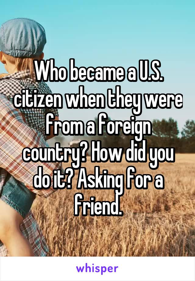 Who became a U.S. citizen when they were from a foreign country? How did you do it? Asking for a friend.