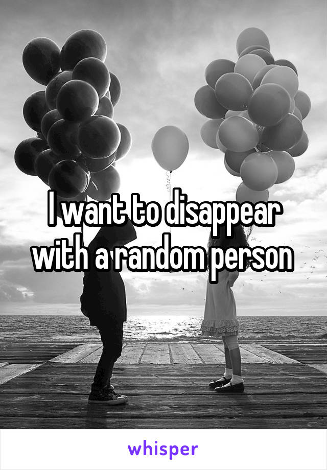 I want to disappear with a random person 