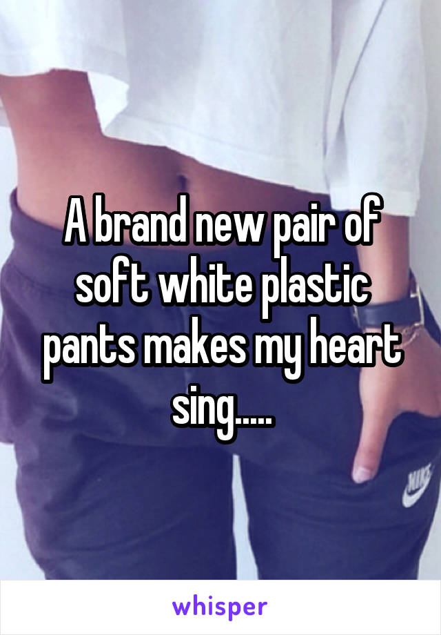 A brand new pair of soft white plastic pants makes my heart sing.....