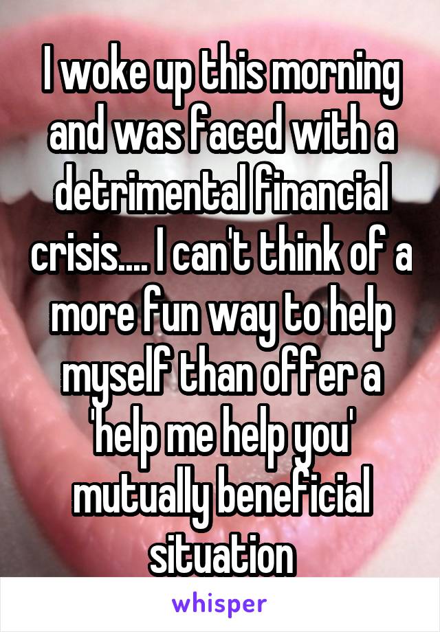 I woke up this morning and was faced with a detrimental financial crisis.... I can't think of a more fun way to help myself than offer a 'help me help you' mutually beneficial situation