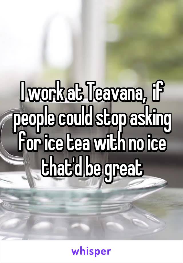 I work at Teavana,  if people could stop asking for ice tea with no ice that'd be great