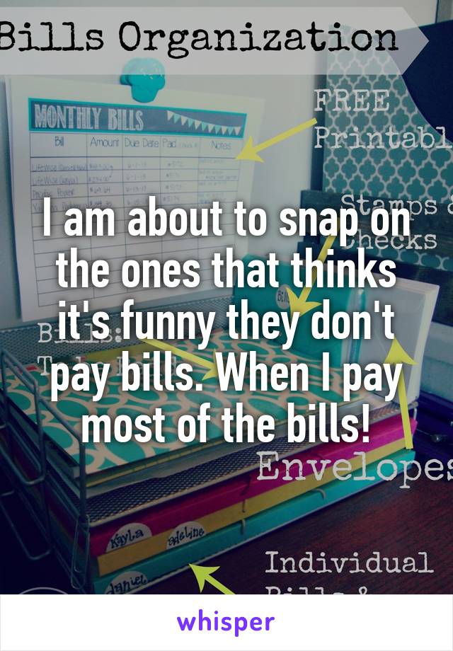 I am about to snap on the ones that thinks it's funny they don't pay bills. When I pay most of the bills!