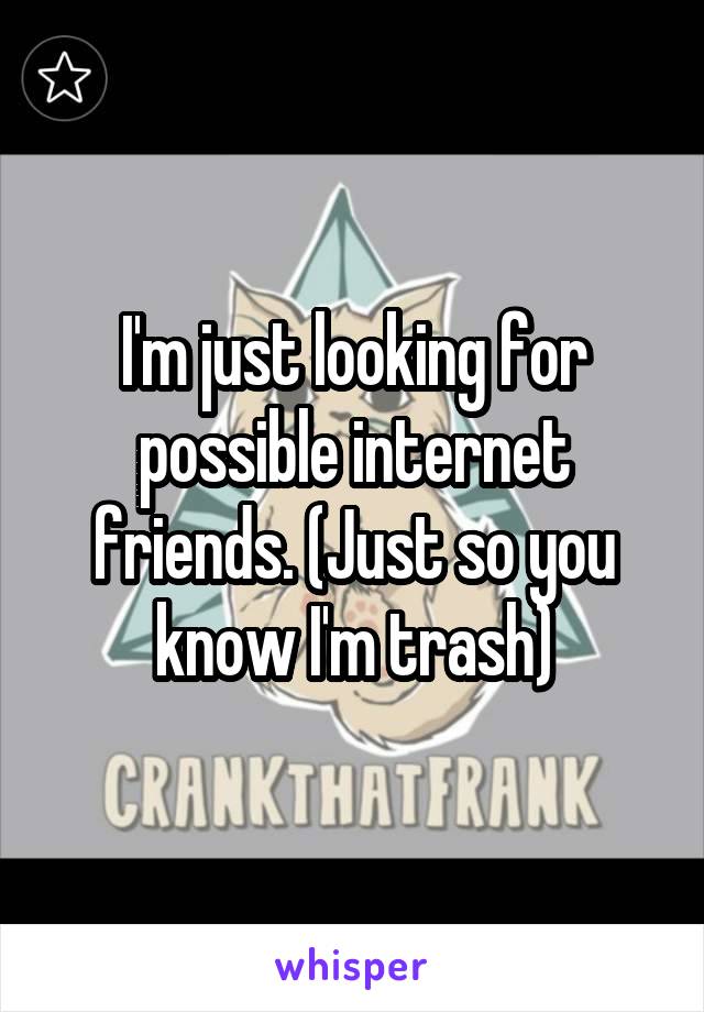 I'm just looking for possible internet friends. (Just so you know I'm trash)