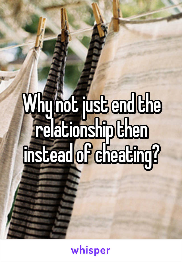 Why not just end the relationship then instead of cheating?