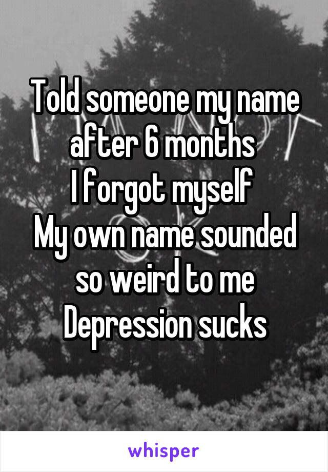 Told someone my name after 6 months 
I forgot myself 
My own name sounded so weird to me
Depression sucks
