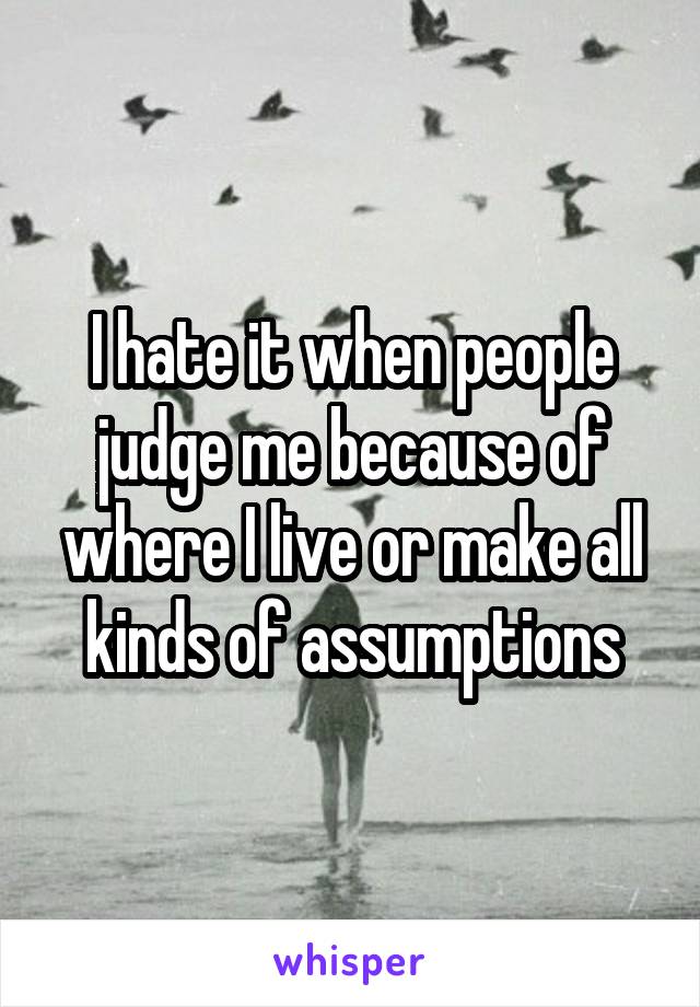 I hate it when people judge me because of where I live or make all kinds of assumptions