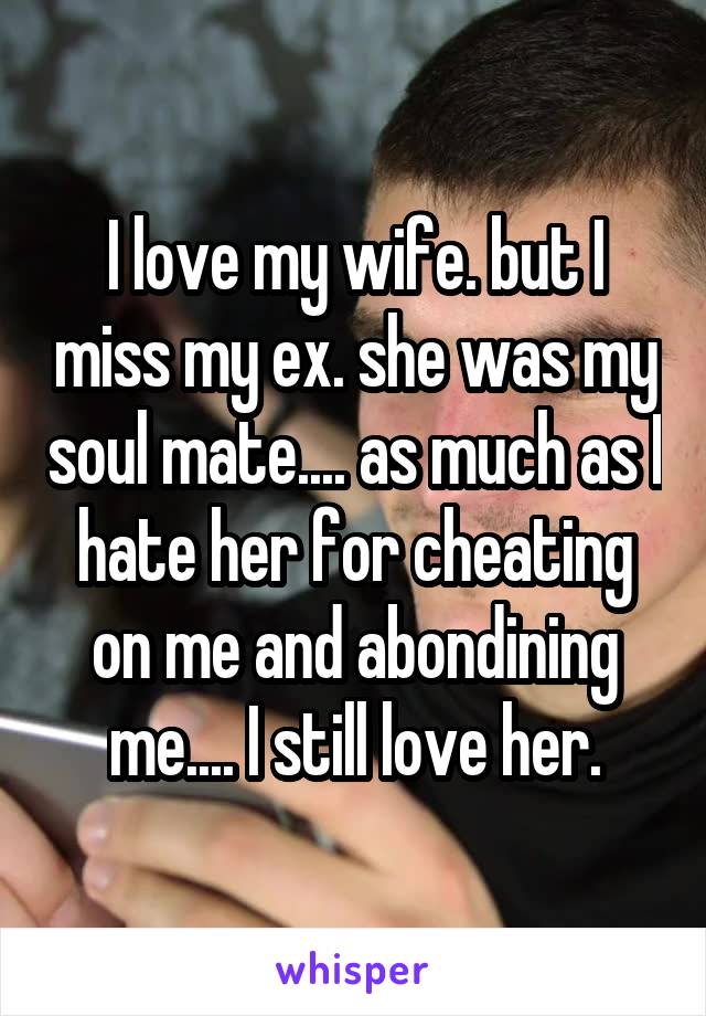 I love my wife. but I miss my ex. she was my soul mate.... as much as I hate her for cheating on me and abondining me.... I still love her.