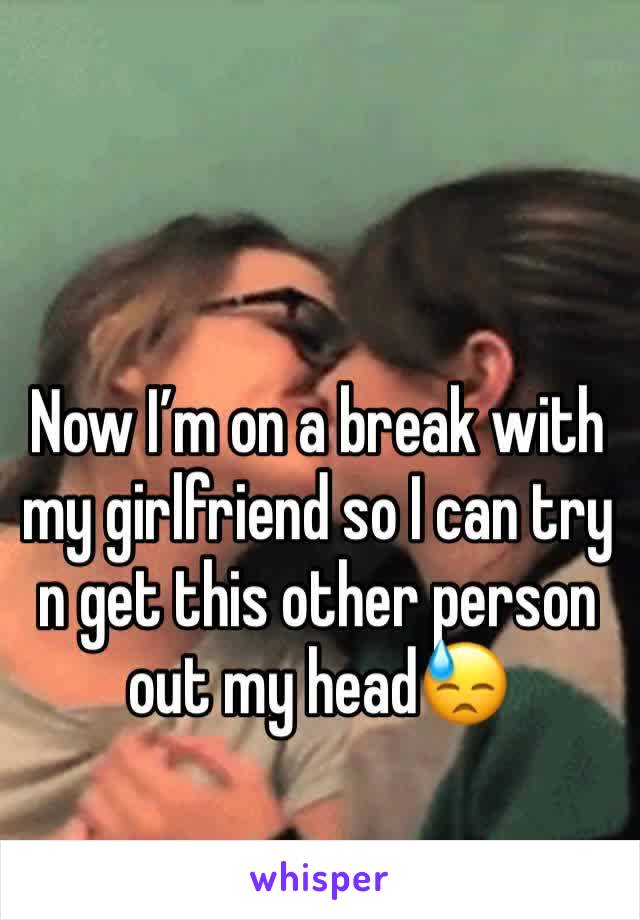 Now I’m on a break with my girlfriend so I can try n get this other person out my head😓