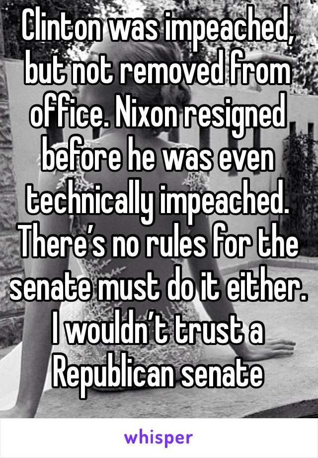 Clinton was impeached, but not removed from office. Nixon resigned before he was even technically impeached. There’s no rules for the senate must do it either. I wouldn’t trust a Republican senate