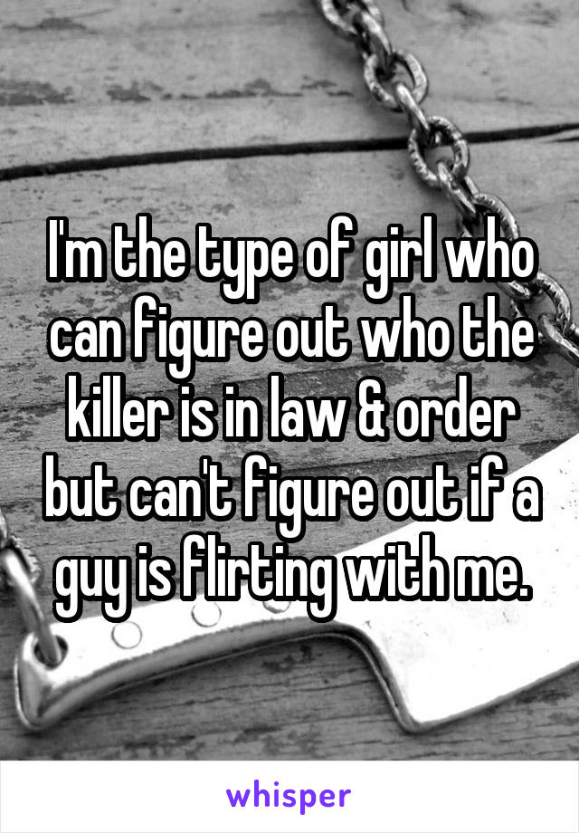 I'm the type of girl who can figure out who the killer is in law & order but can't figure out if a guy is flirting with me.