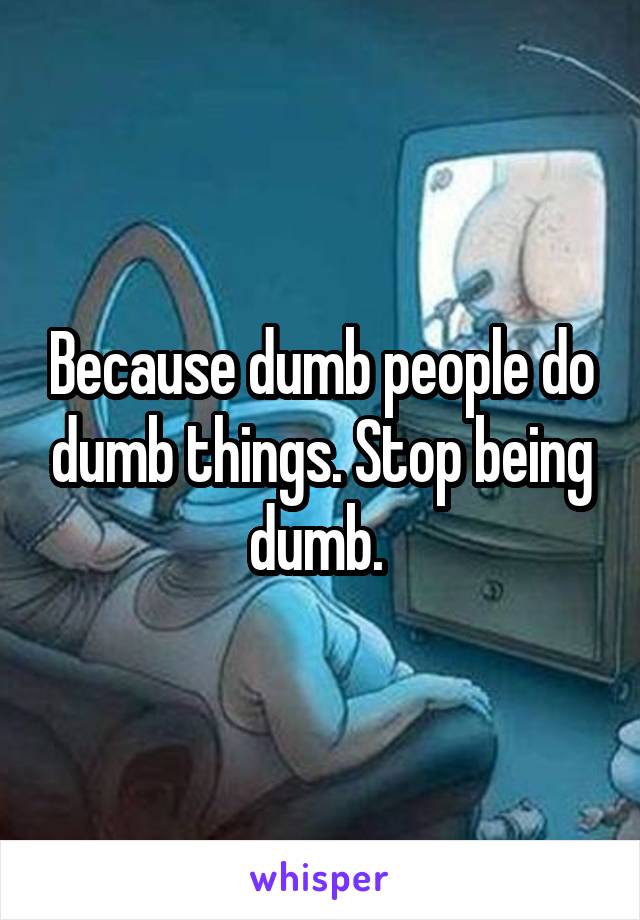 Because dumb people do dumb things. Stop being dumb. 