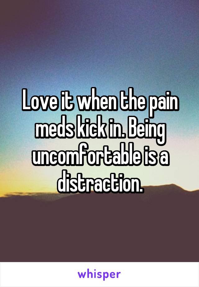 Love it when the pain meds kick in. Being uncomfortable is a distraction.