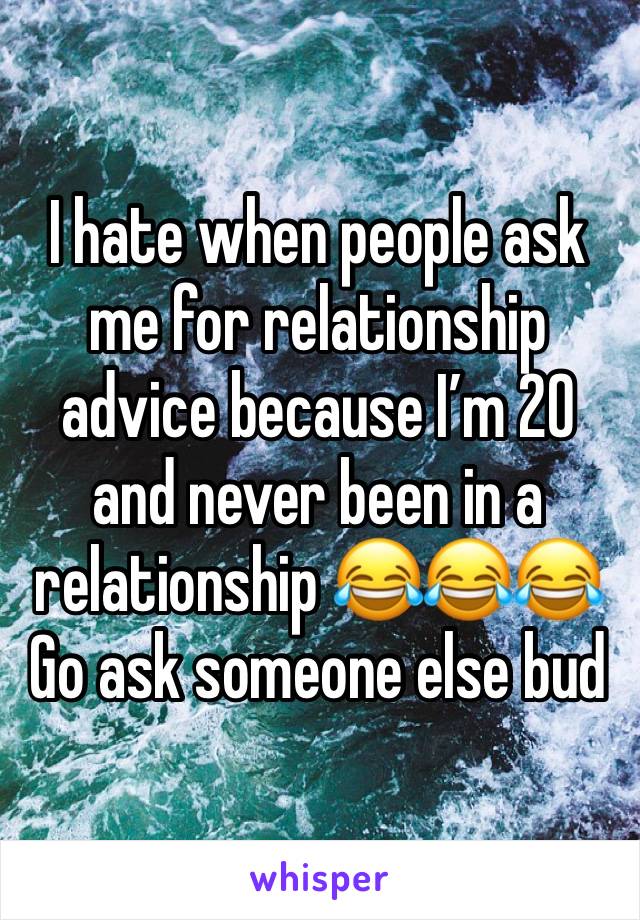 I hate when people ask me for relationship advice because I’m 20 and never been in a relationship 😂😂😂Go ask someone else bud 