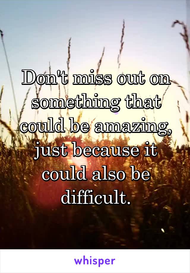 Don't miss out on something that could be amazing, just because it could also be difficult.