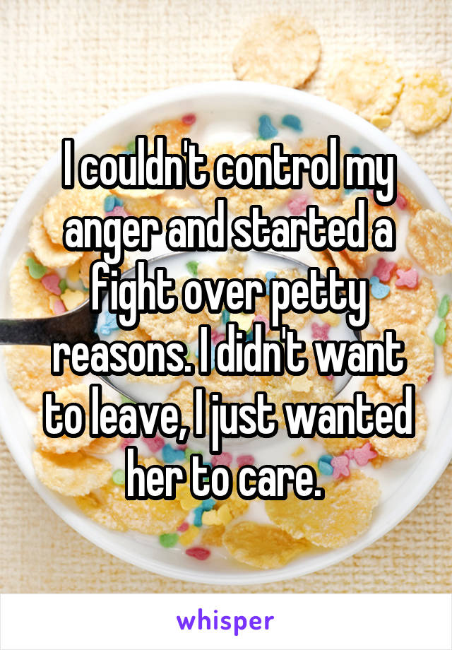 I couldn't control my anger and started a fight over petty reasons. I didn't want to leave, I just wanted her to care. 