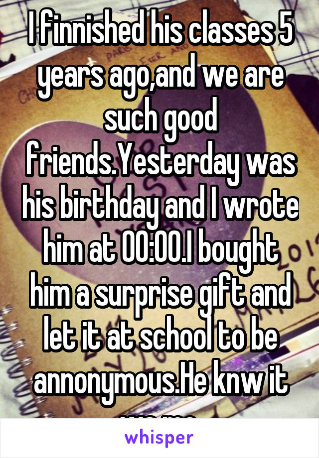 I finnished his classes 5 years ago,and we are such good friends.Yesterday was his birthday and I wrote him at 00:00.I bought him a surprise gift and let it at school to be annonymous.He knw it ws me.