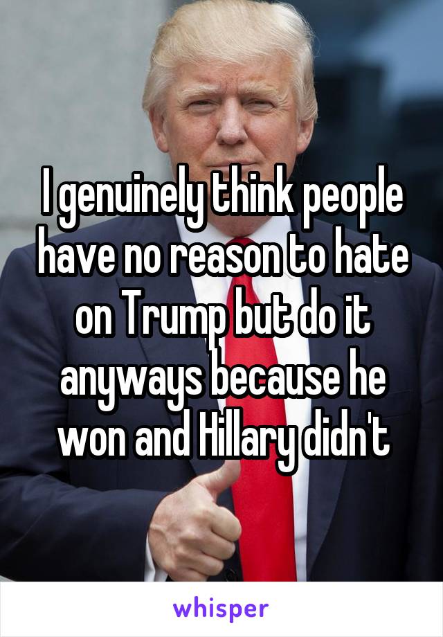 I genuinely think people have no reason to hate on Trump but do it anyways because he won and Hillary didn't