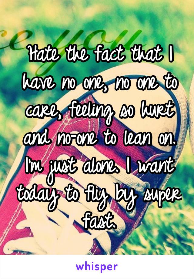 Hate the fact that I have no one, no one to care, feeling so hurt and no-one to lean on. I'm just alone. I want today to fly by super fast.