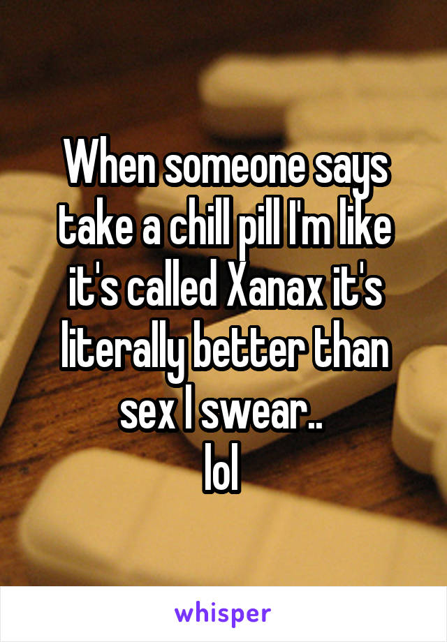 When someone says take a chill pill I'm like it's called Xanax it's literally better than sex I swear.. 
lol 