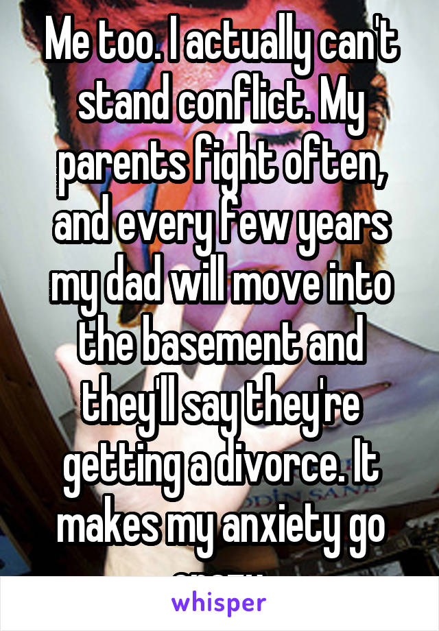 Me too. I actually can't stand conflict. My parents fight often, and every few years my dad will move into the basement and they'll say they're getting a divorce. It makes my anxiety go crazy.