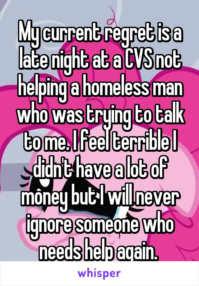 My current regret is a late night at a CVS not helping a homeless man who was trying to talk to me. I feel terrible I didn't have a lot of money but I will never ignore someone who needs help again. 