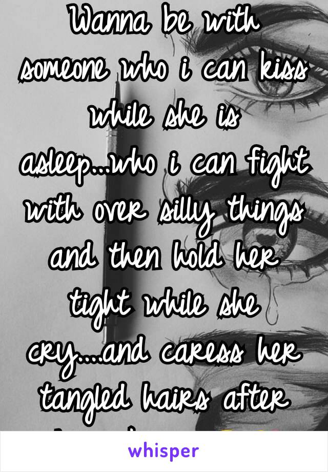 Wanna be with someone who i can kiss while she is asleep...who i can fight with over silly things and then hold her tight while she cry....and caress her tangled hairs after she wakes up😉😘