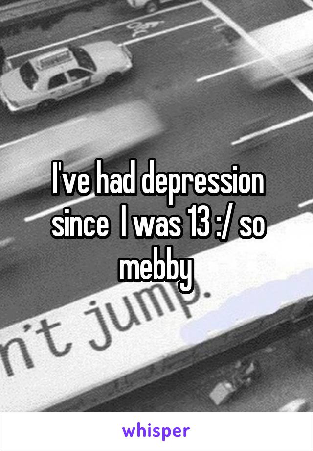 I've had depression since  I was 13 :/ so mebby 
