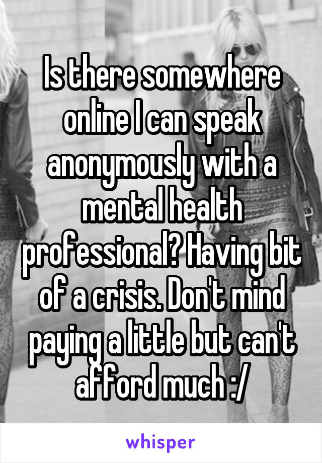 Is there somewhere online I can speak anonymously with a mental health professional? Having bit of a crisis. Don't mind paying a little but can't afford much :/