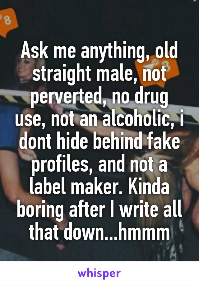 Ask me anything, old straight male, not perverted, no drug use, not an alcoholic, i dont hide behind fake profiles, and not a label maker. Kinda boring after I write all that down...hmmm