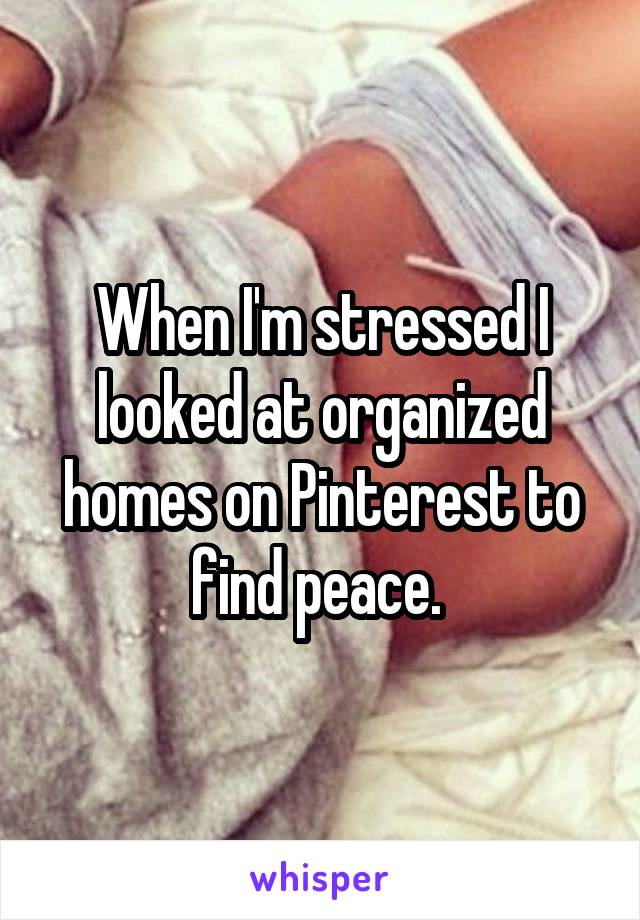 When I'm stressed I looked at organized homes on Pinterest to find peace. 