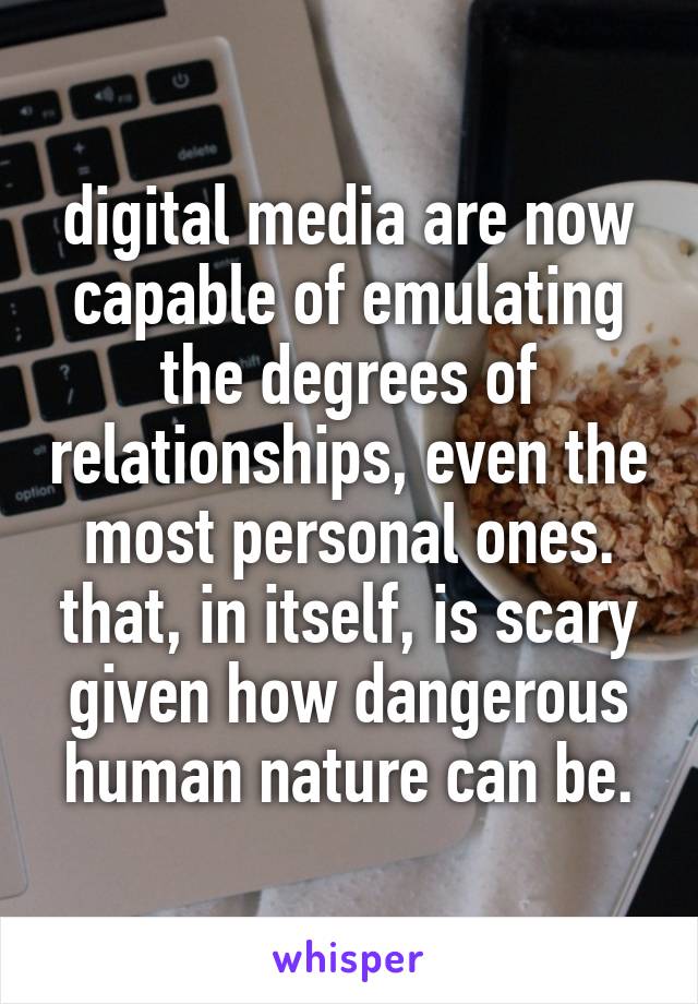 digital media are now capable of emulating the degrees of relationships, even the most personal ones. that, in itself, is scary given how dangerous human nature can be.