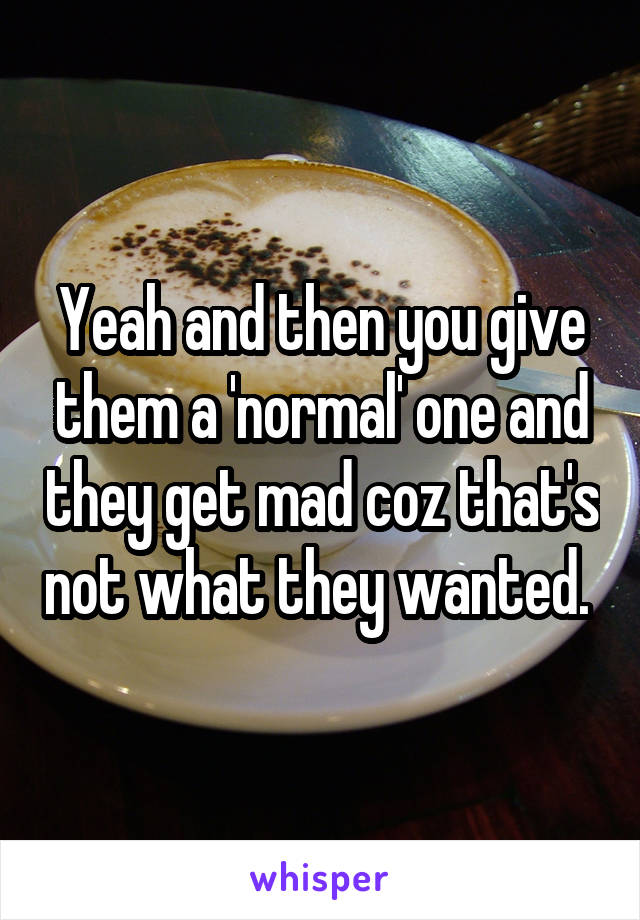 Yeah and then you give them a 'normal' one and they get mad coz that's not what they wanted. 