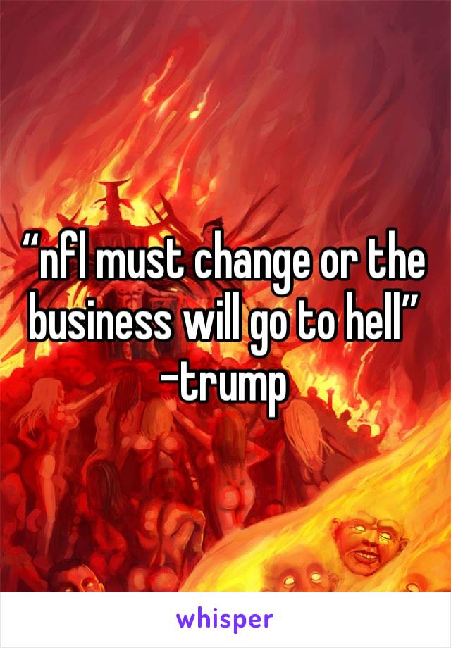 “nfl must change or the business will go to hell” 
-trump