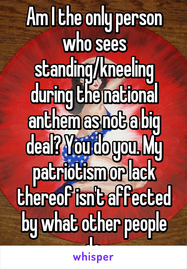 Am I the only person who sees standing/kneeling during the national anthem as not a big deal? You do you. My patriotism or lack thereof isn't affected by what other people do.