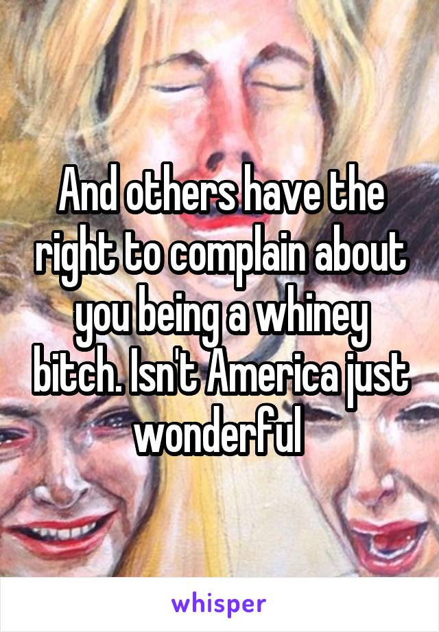 And others have the right to complain about you being a whiney bitch. Isn't America just wonderful 
