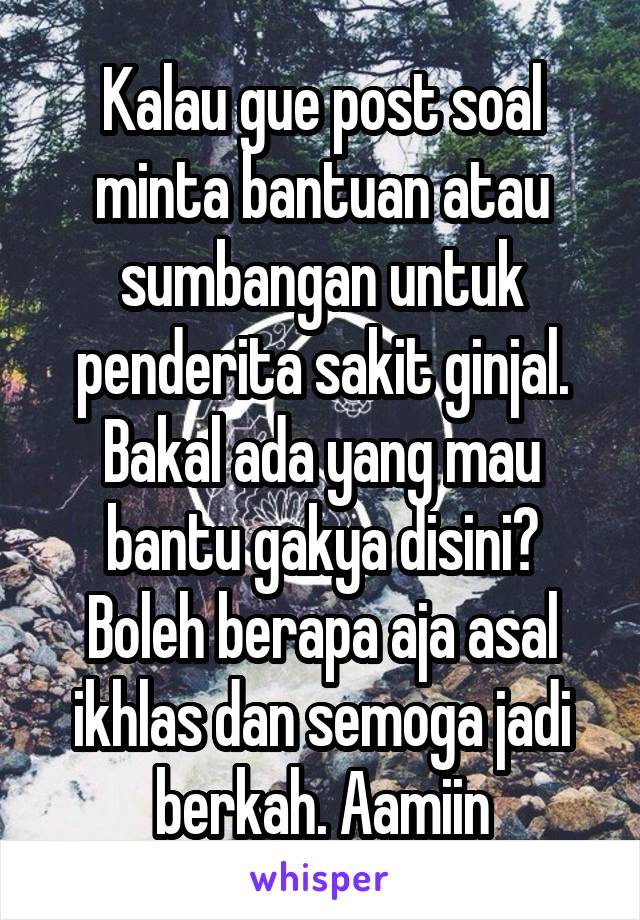 Kalau gue post soal minta bantuan atau sumbangan untuk penderita sakit ginjal. Bakal ada yang mau bantu gakya disini?
Boleh berapa aja asal ikhlas dan semoga jadi berkah. Aamiin