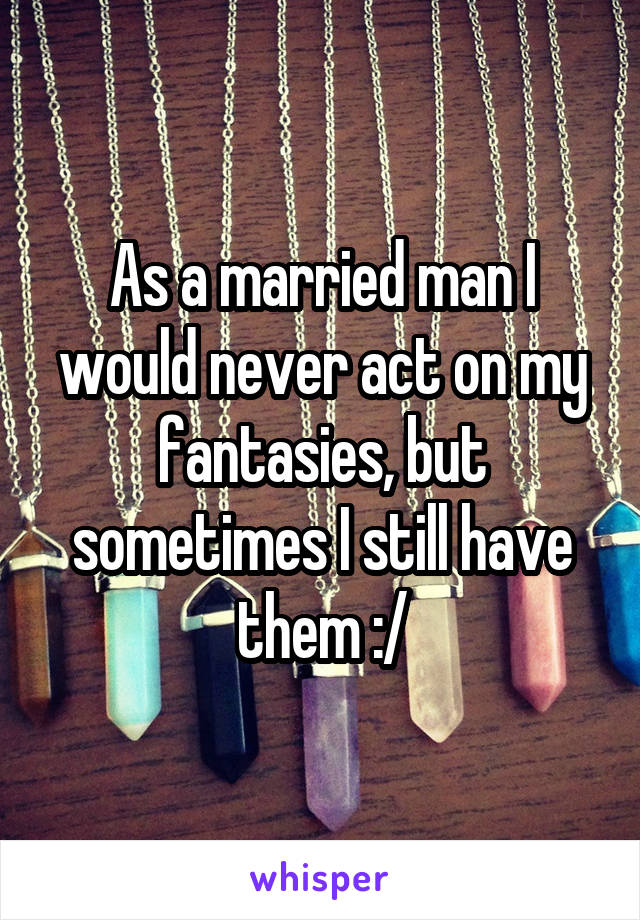 As a married man I would never act on my fantasies, but sometimes I still have them :/