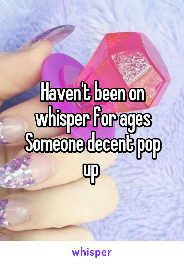 Haven't been on whisper for ages
Someone decent pop up 