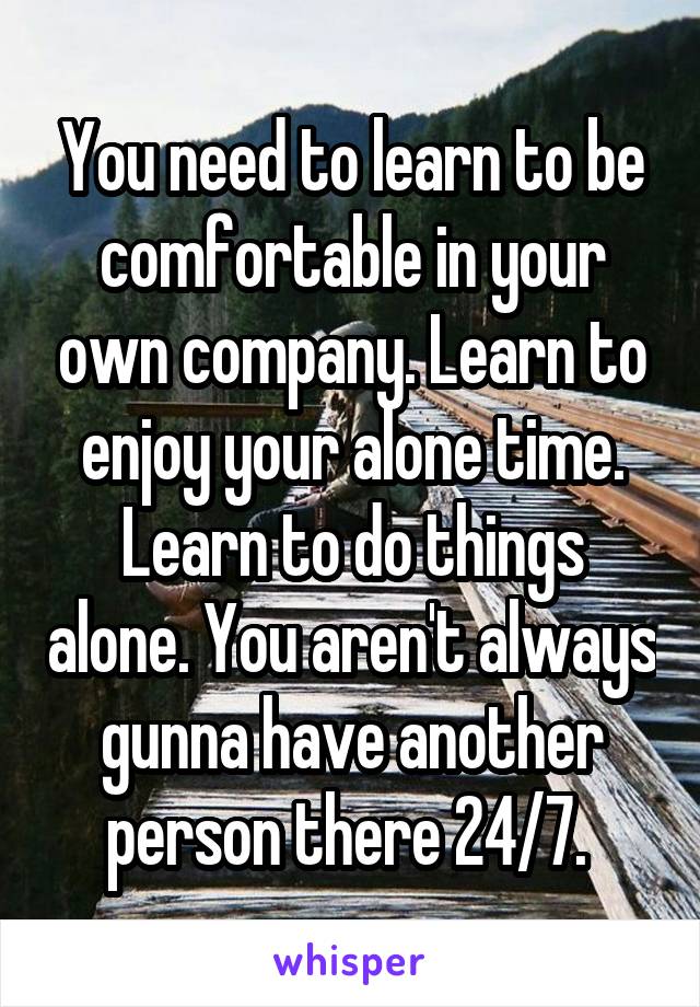 You need to learn to be comfortable in your own company. Learn to enjoy your alone time. Learn to do things alone. You aren't always gunna have another person there 24/7. 