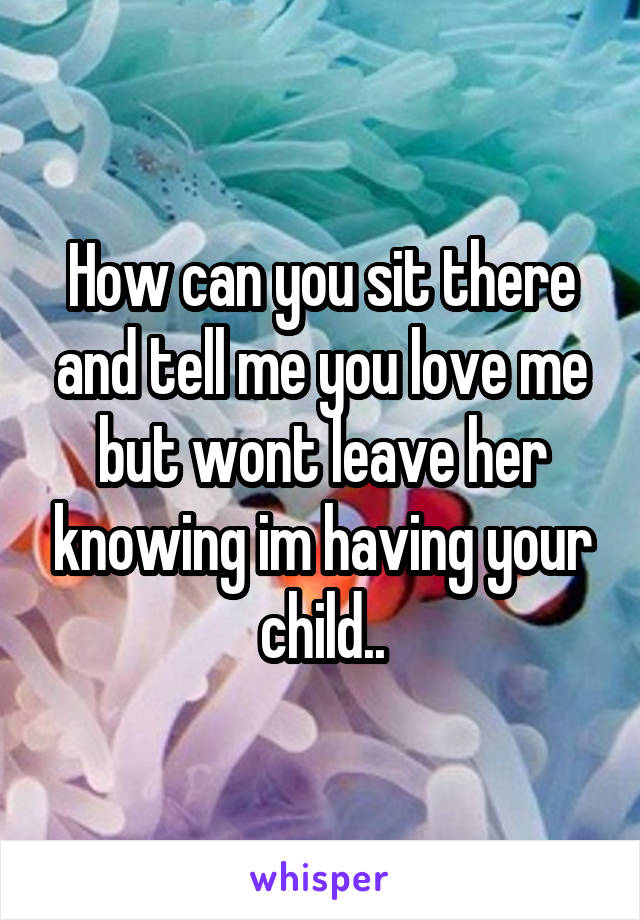 How can you sit there and tell me you love me but wont leave her knowing im having your child..