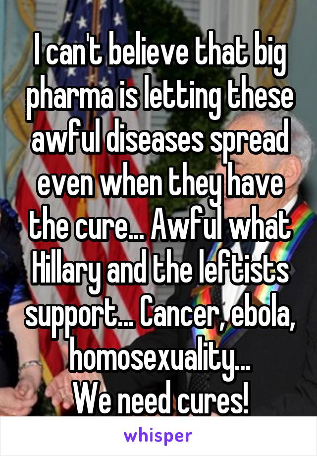 I can't believe that big pharma is letting these awful diseases spread even when they have the cure... Awful what Hillary and the leftists support... Cancer, ebola, homosexuality...
We need cures!