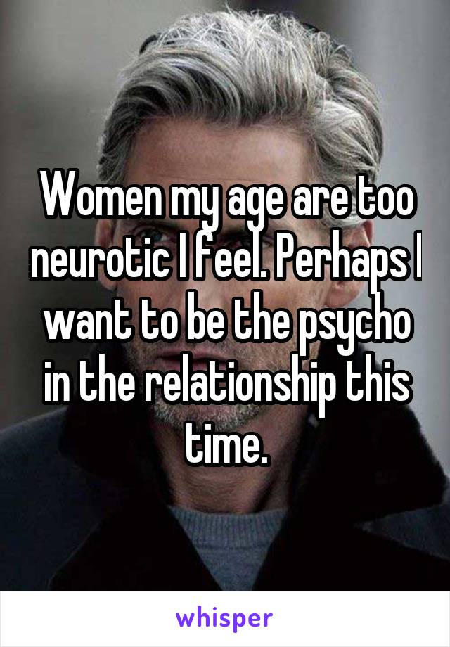 Women my age are too neurotic I feel. Perhaps I want to be the psycho in the relationship this time.