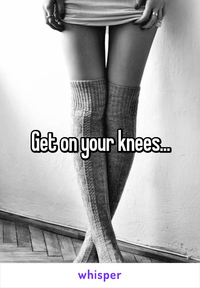 Get on your knees...