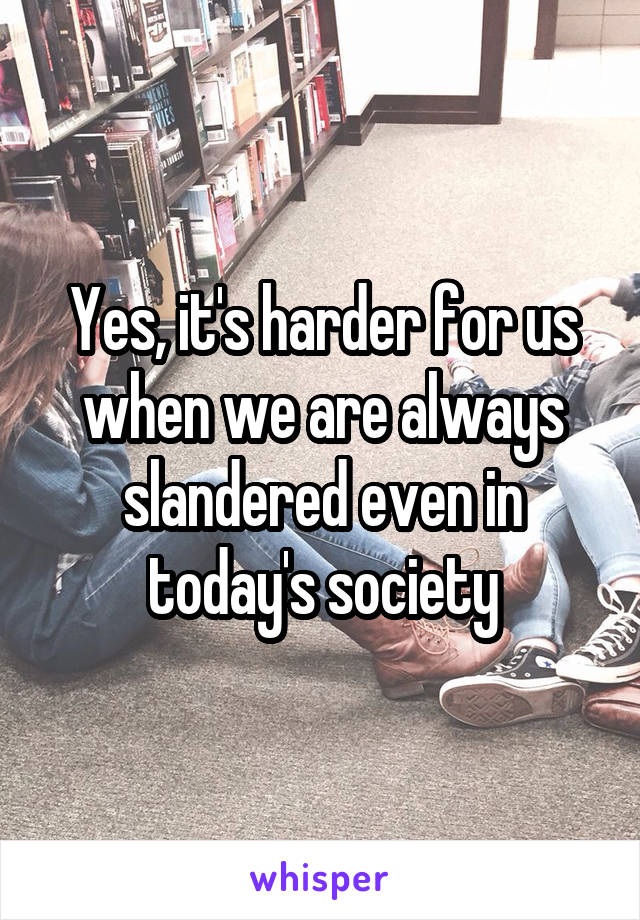 Yes, it's harder for us when we are always slandered even in today's society