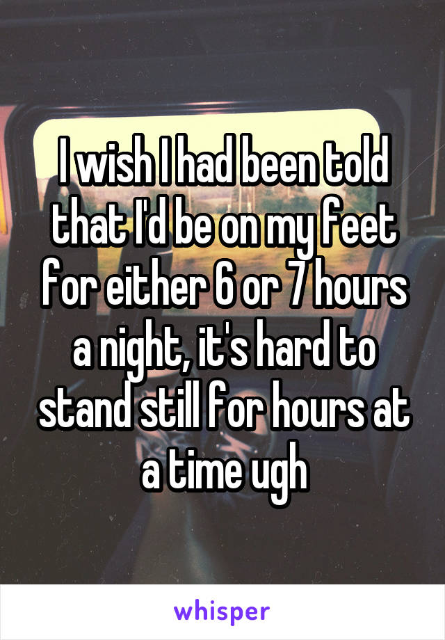 I wish I had been told that I'd be on my feet for either 6 or 7 hours a night, it's hard to stand still for hours at a time ugh