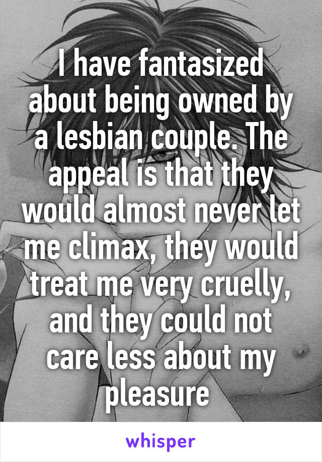 I have fantasized about being owned by a lesbian couple. The appeal is that they would almost never let me climax, they would treat me very cruelly, and they could not care less about my pleasure 