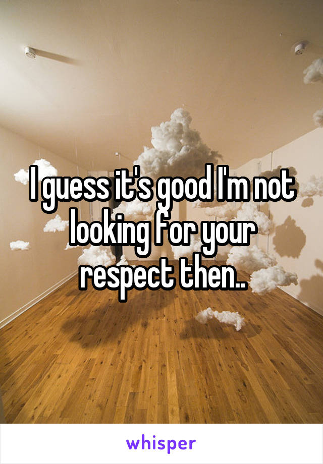 I guess it's good I'm not looking for your respect then..