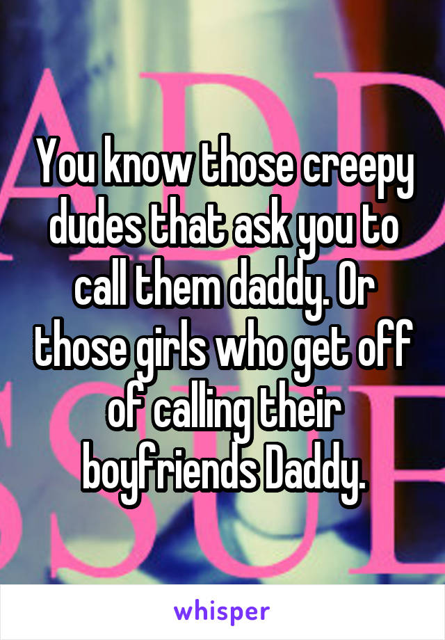 You know those creepy dudes that ask you to call them daddy. Or those girls who get off of calling their boyfriends Daddy.