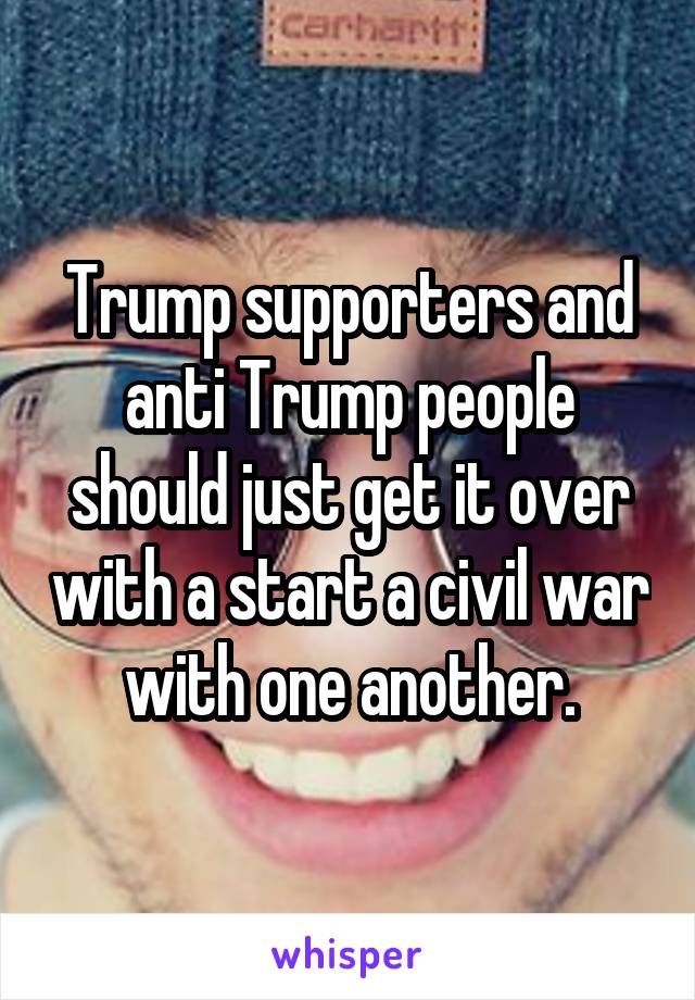 Trump supporters and anti Trump people should just get it over with a start a civil war with one another.