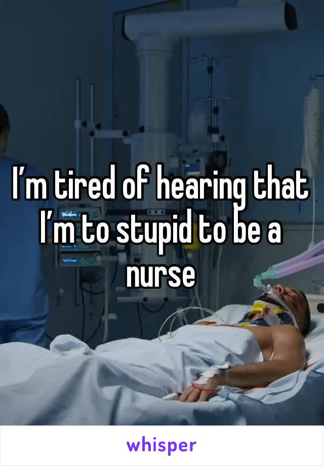 I’m tired of hearing that I’m to stupid to be a nurse 